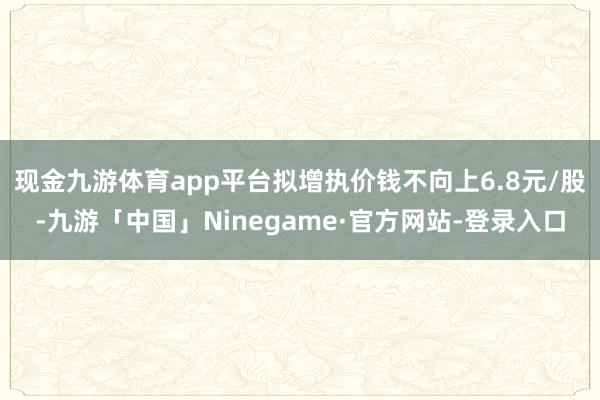 现金九游体育app平台拟增执价钱不向上6.8元/股-九游「中国」Ninegame·官方网站-登录入口