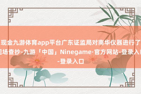 现金九游体育app平台广东证监局对南华仪器进行了现场查抄-九游「中国」Ninegame·官方网站-登录入口
