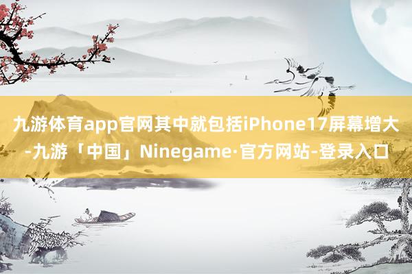九游体育app官网其中就包括iPhone17屏幕增大-九游「中国」Ninegame·官方网站-登录入口
