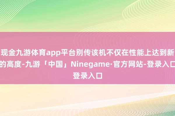 现金九游体育app平台别传该机不仅在性能上达到新的高度-九游「中国」Ninegame·官方网站-登录入口