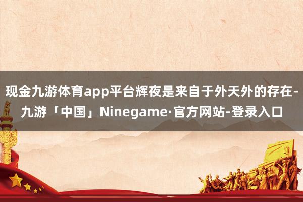 现金九游体育app平台辉夜是来自于外天外的存在-九游「中国」Ninegame·官方网站-登录入口