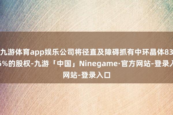 九游体育app娱乐公司将径直及障碍抓有中环晶体83.96%的股权-九游「中国」Ninegame·官方网站-登录入口