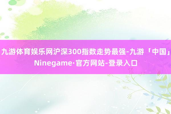 九游体育娱乐网沪深300指数走势最强-九游「中国」Ninegame·官方网站-登录入口
