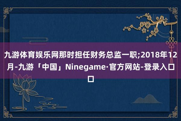 九游体育娱乐网那时担任财务总监一职;2018年12月-九游「中国」Ninegame·官方网站-登录入口