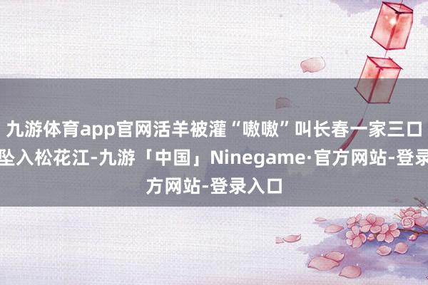 九游体育app官网活羊被灌“嗷嗷”叫长春一家三口开车坠入松花江-九游「中国」Ninegame·官方网站-登录入口