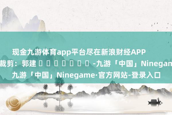 现金九游体育app平台尽在新浪财经APP            						背负裁剪：郭建 							-九游「中国」Ninegame·官方网站-登录入口