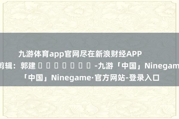 九游体育app官网尽在新浪财经APP            						连累剪辑：郭建 							-九游「中国」Ninegame·官方网站-登录入口