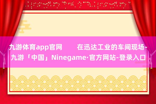 九游体育app官网        在迅达工业的车间现场-九游「中国」Ninegame·官方网站-登录入口