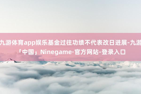 九游体育app娱乐基金过往功绩不代表改日进展-九游「中国」Ninegame·官方网站-登录入口