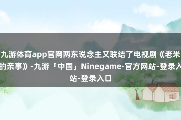 九游体育app官网两东说念主又联结了电视剧《老米家的亲事》-九游「中国」Ninegame·官方网站-登录入口
