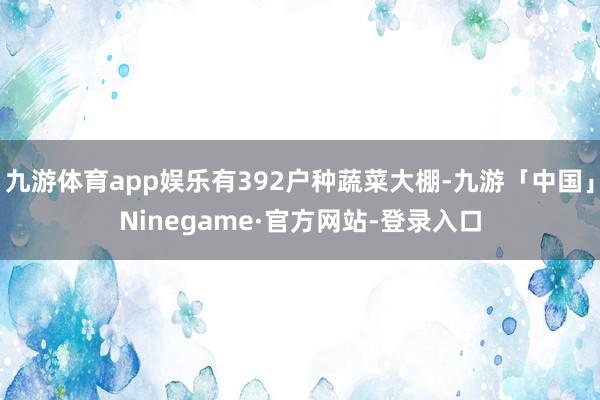 九游体育app娱乐有392户种蔬菜大棚-九游「中国」Ninegame·官方网站-登录入口