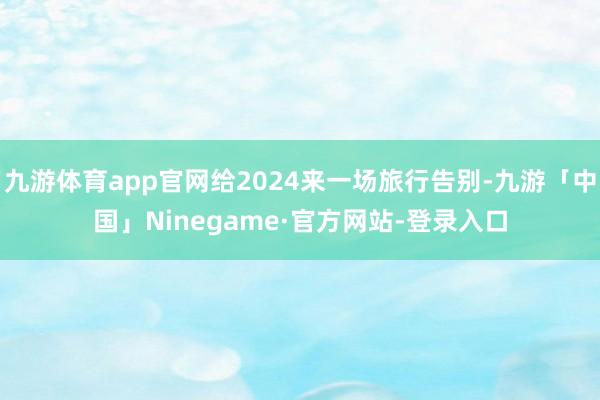九游体育app官网给2024来一场旅行告别-九游「中国」Ninegame·官方网站-登录入口