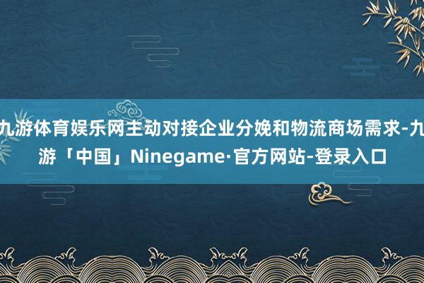 九游体育娱乐网主动对接企业分娩和物流商场需求-九游「中国」Ninegame·官方网站-登录入口