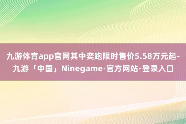 九游体育app官网其中奕跑限时售价5.58万元起-九游「中国」Ninegame·官方网站-登录入口