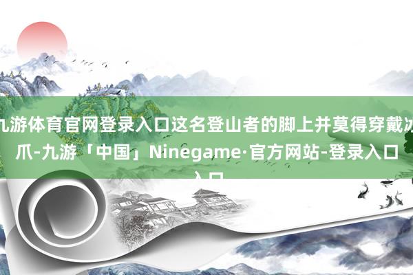 九游体育官网登录入口这名登山者的脚上并莫得穿戴冰爪-九游「中国」Ninegame·官方网站-登录入口
