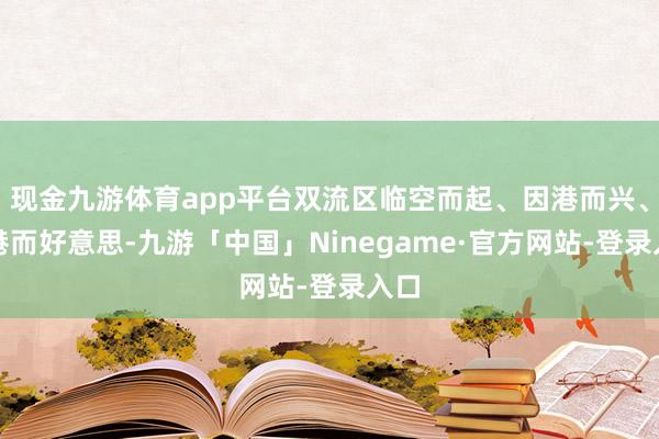 现金九游体育app平台双流区临空而起、因港而兴、因港而好意思-九游「中国」Ninegame·官方网站-登录入口