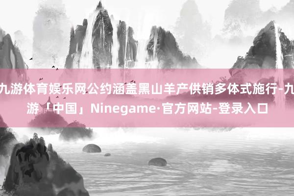 九游体育娱乐网公约涵盖黑山羊产供销多体式施行-九游「中国」Ninegame·官方网站-登录入口