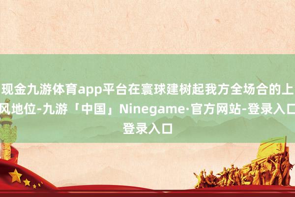 现金九游体育app平台在寰球建树起我方全场合的上风地位-九游「中国」Ninegame·官方网站-登录入口