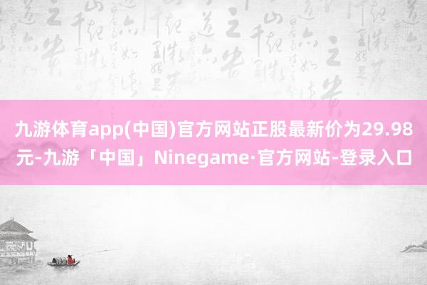 九游体育app(中国)官方网站正股最新价为29.98元-九游「中国」Ninegame·官方网站-登录入口