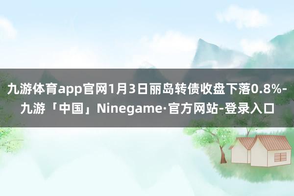 九游体育app官网1月3日丽岛转债收盘下落0.8%-九游「中国」Ninegame·官方网站-登录入口
