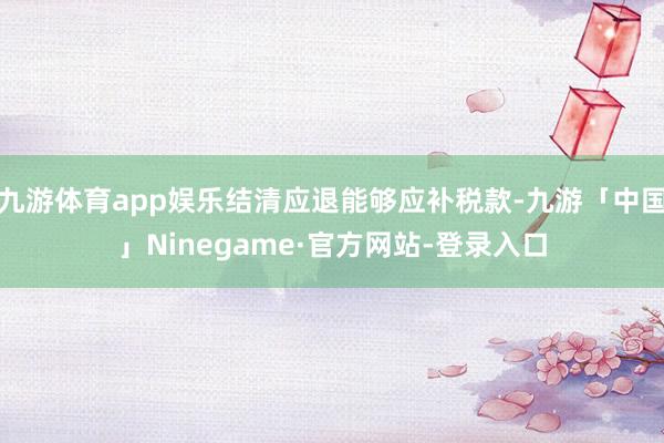 九游体育app娱乐结清应退能够应补税款-九游「中国」Ninegame·官方网站-登录入口