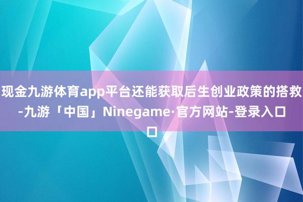 现金九游体育app平台还能获取后生创业政策的搭救-九游「中国」Ninegame·官方网站-登录入口