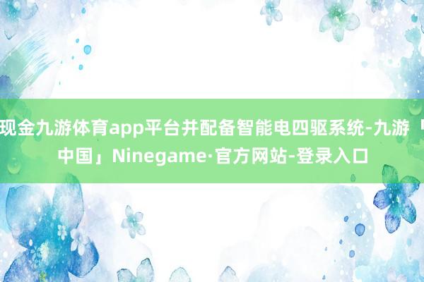 现金九游体育app平台并配备智能电四驱系统-九游「中国」Ninegame·官方网站-登录入口
