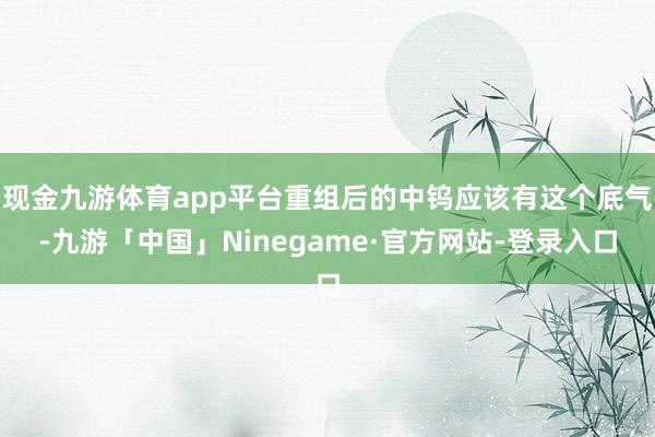 现金九游体育app平台重组后的中钨应该有这个底气-九游「中国」Ninegame·官方网站-登录入口