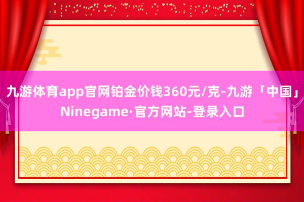 九游体育app官网铂金价钱360元/克-九游「中国」Ninegame·官方网站-登录入口