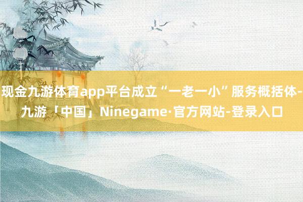 现金九游体育app平台成立“一老一小”服务概括体-九游「中国」Ninegame·官方网站-登录入口