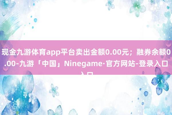 现金九游体育app平台卖出金额0.00元；融券余额0.00-九游「中国」Ninegame·官方网站-登录入口