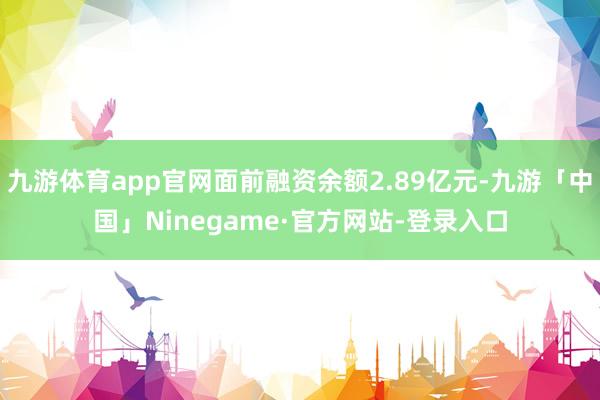 九游体育app官网面前融资余额2.89亿元-九游「中国」Ninegame·官方网站-登录入口