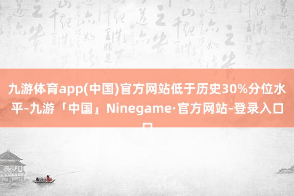 九游体育app(中国)官方网站低于历史30%分位水平-九游「中国」Ninegame·官方网站-登录入口