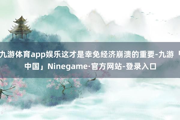 九游体育app娱乐这才是幸免经济崩溃的重要-九游「中国」Ninegame·官方网站-登录入口