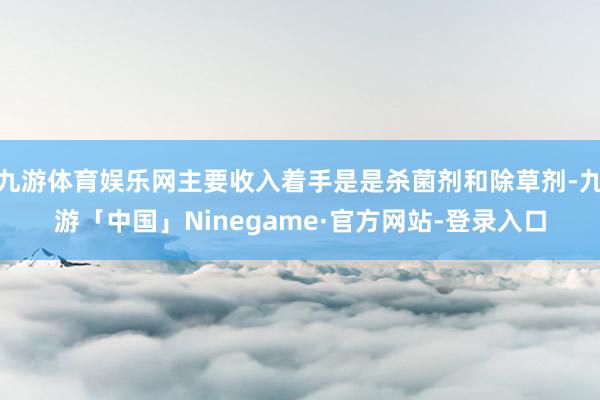 九游体育娱乐网主要收入着手是是杀菌剂和除草剂-九游「中国」Ninegame·官方网站-登录入口