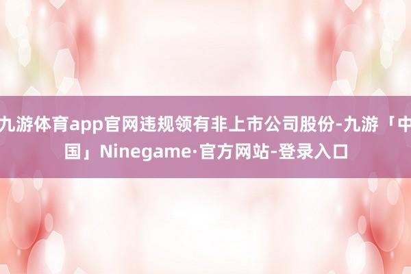 九游体育app官网违规领有非上市公司股份-九游「中国」Ninegame·官方网站-登录入口