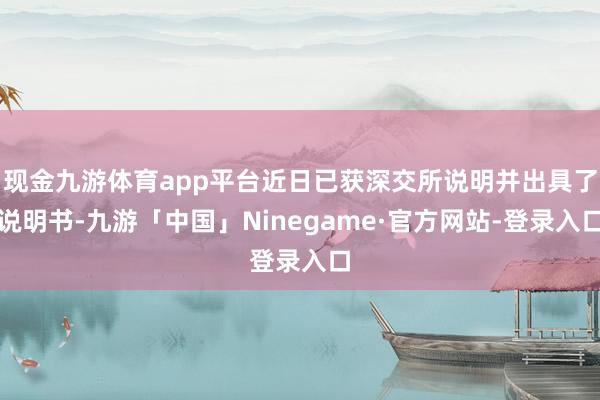 现金九游体育app平台近日已获深交所说明并出具了说明书-九游「中国」Ninegame·官方网站-登录入口