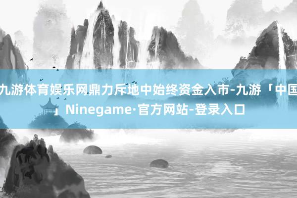 九游体育娱乐网鼎力斥地中始终资金入市-九游「中国」Ninegame·官方网站-登录入口