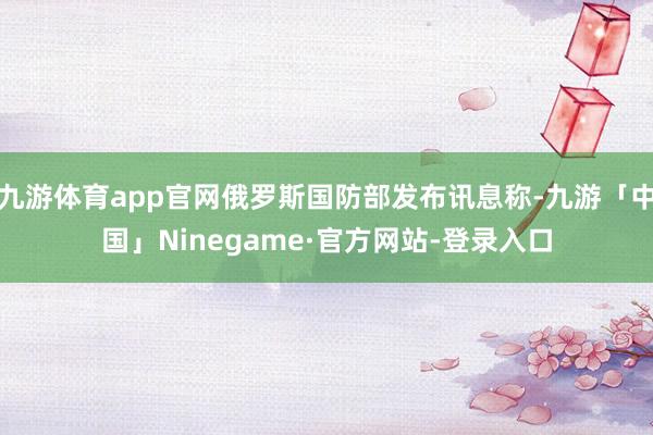 九游体育app官网俄罗斯国防部发布讯息称-九游「中国」Ninegame·官方网站-登录入口
