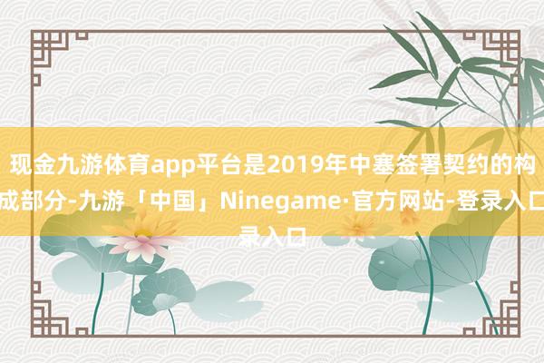 现金九游体育app平台是2019年中塞签署契约的构成部分-九游「中国」Ninegame·官方网站-登录入口