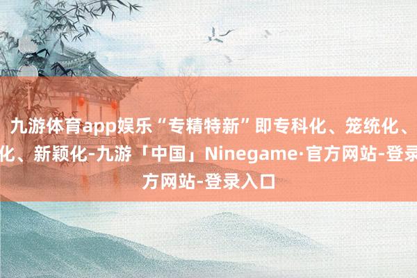 九游体育app娱乐“专精特新”即专科化、笼统化、特质化、新颖化-九游「中国」Ninegame·官方网站-登录入口