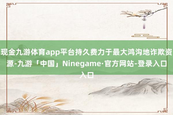 现金九游体育app平台持久费力于最大鸿沟地诈欺资源-九游「中国」Ninegame·官方网站-登录入口