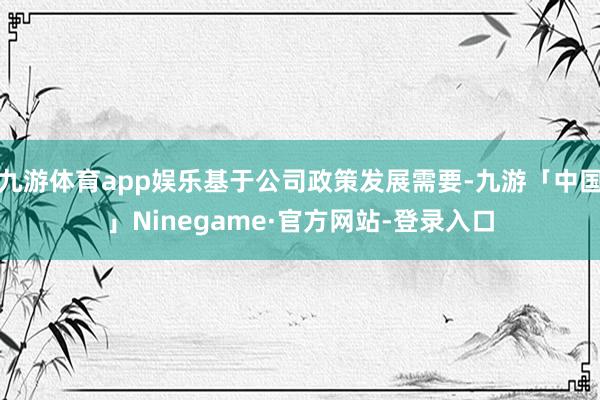 九游体育app娱乐基于公司政策发展需要-九游「中国」Ninegame·官方网站-登录入口
