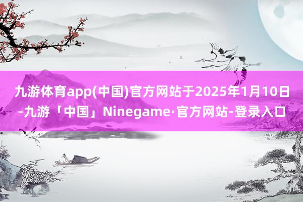 九游体育app(中国)官方网站于2025年1月10日-九游「中国」Ninegame·官方网站-登录入口