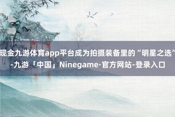 现金九游体育app平台成为拍摄装备里的“明星之选”-九游「中国」Ninegame·官方网站-登录入口