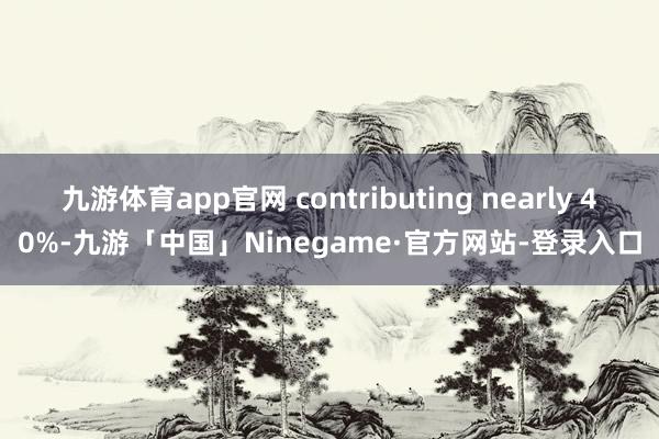 九游体育app官网 contributing nearly 40%-九游「中国」Ninegame·官方网站-登录入口