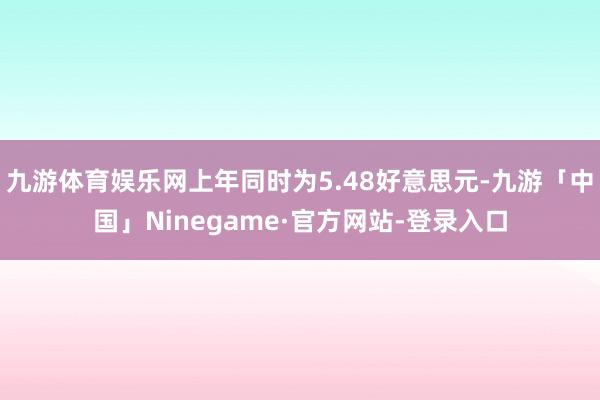 九游体育娱乐网上年同时为5.48好意思元-九游「中国」Ninegame·官方网站-登录入口