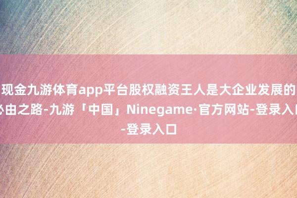 现金九游体育app平台股权融资王人是大企业发展的必由之路-九游「中国」Ninegame·官方网站-登录入口