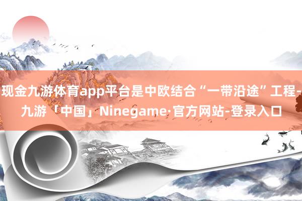 现金九游体育app平台是中欧结合“一带沿途”工程-九游「中国」Ninegame·官方网站-登录入口