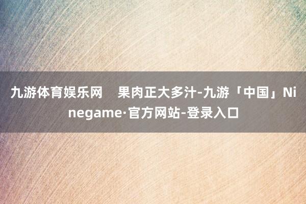 九游体育娱乐网    果肉正大多汁-九游「中国」Ninegame·官方网站-登录入口